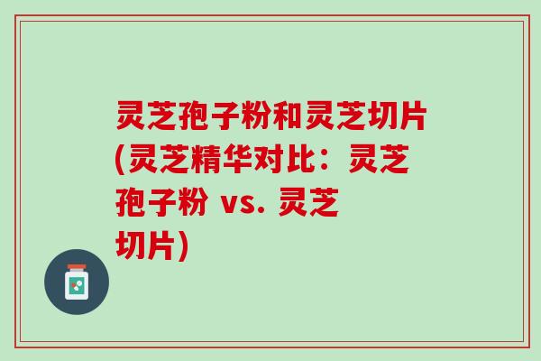 灵芝孢子粉和灵芝切片(灵芝精华对比:灵芝孢子粉 vs. 灵芝切片) 灵芝孢子粉和灵芝切片(灵芝精华对比:灵芝孢子粉 vs. 灵芝切片)