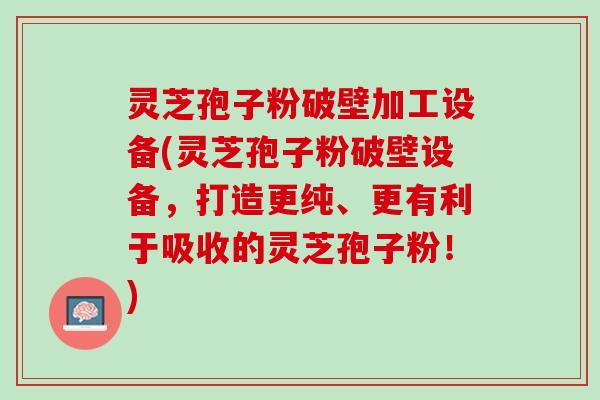 灵芝孢子粉破壁加工设备(灵芝孢子粉破壁设备，打造更纯、更有利于吸收的灵芝孢子粉！)