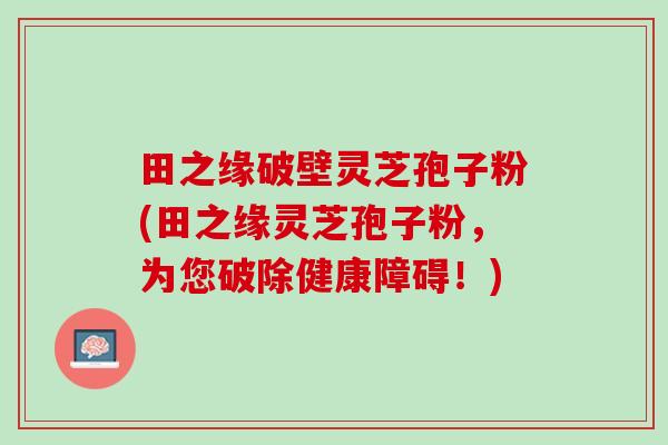田之缘破壁灵芝孢子粉(田之缘灵芝孢子粉，为您破除健康障碍！)
