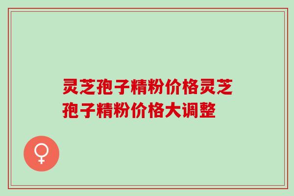 灵芝孢子精粉价格灵芝孢子精粉价格大调整