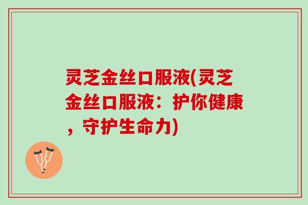 灵芝金丝口服液(灵芝金丝口服液:护你健康,守护生命力) 灵芝金丝口服液(灵芝金丝口服液:护你健康,守护生命力)
