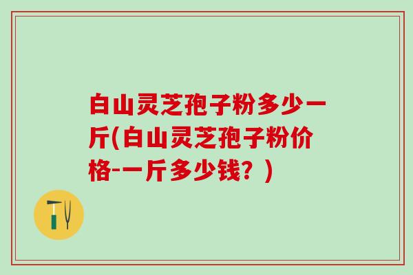 白山灵芝孢子粉多少一斤(白山灵芝孢子粉价格-一斤多少钱？)