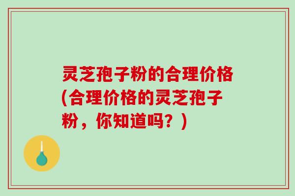 灵芝孢子粉的合理价格(合理价格的灵芝孢子粉，你知道吗？)
