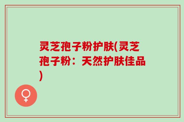 灵芝孢子粉护肤(灵芝孢子粉：天然护肤佳品)