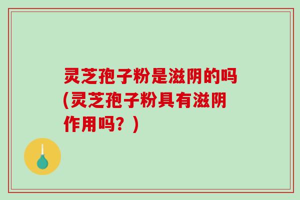 灵芝孢子粉是滋阴的吗(灵芝孢子粉具有滋阴作用吗？)