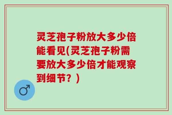 灵芝孢子粉放大多少倍能看见(灵芝孢子粉需要放大多少倍才能观察到细节？)