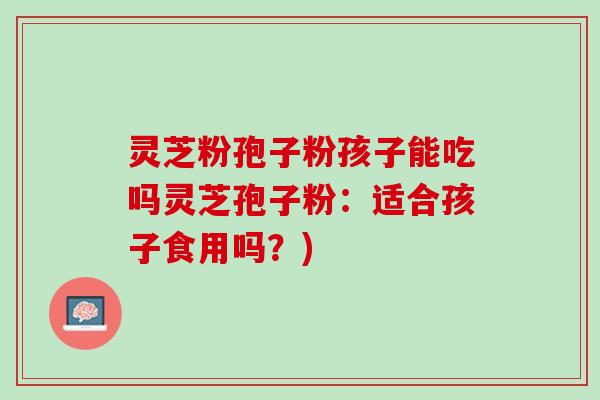 灵芝粉孢子粉孩子能吃吗灵芝孢子粉:适合孩子食用吗?) 灵芝粉孢子粉孩子能吃吗灵芝孢子粉:适合孩子食用吗?)
