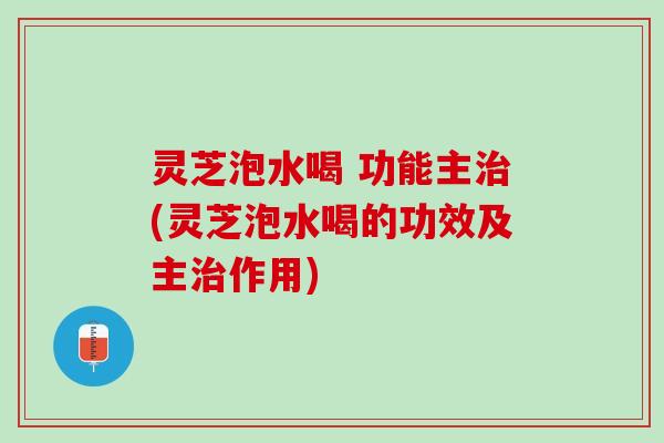 灵芝泡水喝 功能主治(灵芝泡水喝的功效及主治作用)
