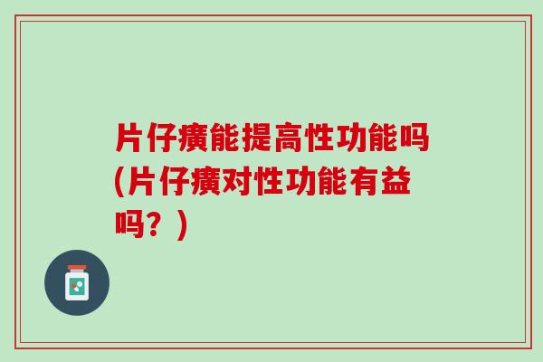 片仔癀能提高性功能吗(片仔癀对性功能有益吗？)