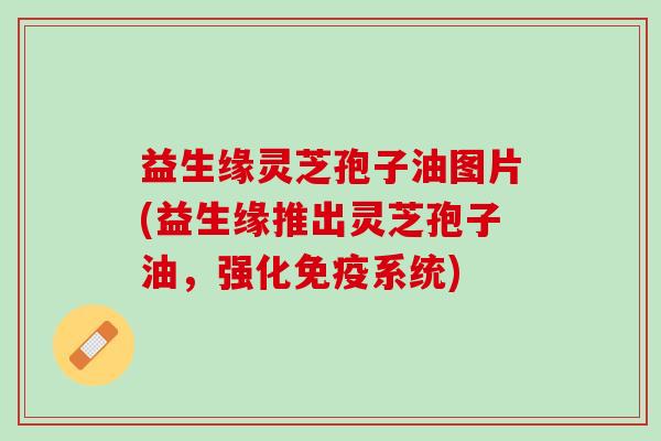 益生缘灵芝孢子油图片(益生缘推出灵芝孢子油,强化免疫系统) 益生缘灵芝孢子油图片(益生缘推出灵芝孢子油,强化免疫系统)