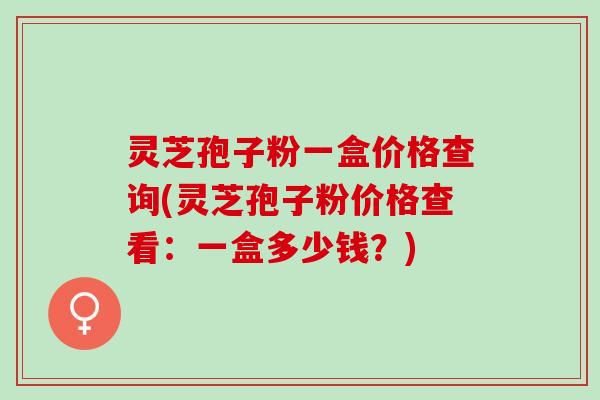 灵芝孢子粉一盒价格查询(灵芝孢子粉价格查看：一盒多少钱？)