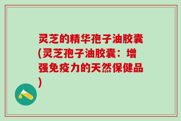灵芝的精华孢子油胶囊(灵芝孢子油胶囊：增强免疫力的天然保健品)