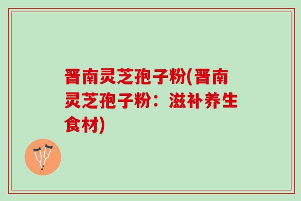 晋南灵芝孢子粉(晋南灵芝孢子粉：滋补养生食材)