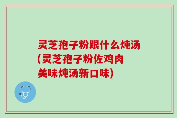 灵芝孢子粉跟什么炖汤(灵芝孢子粉佐鸡肉 美味炖汤新口味)