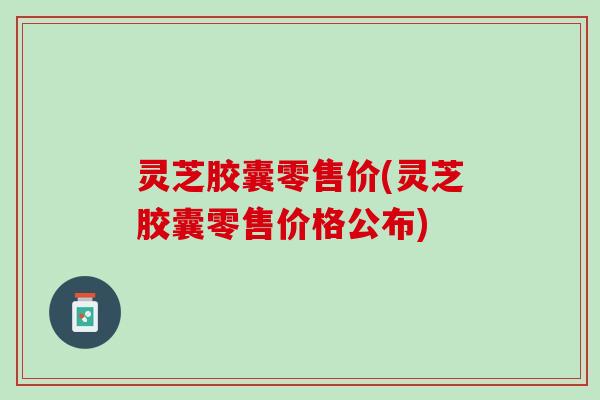 灵芝胶囊零售价(灵芝胶囊零售价格公布)