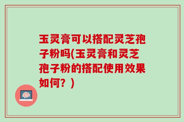玉灵膏可以搭配灵芝孢子粉吗(玉灵膏和灵芝孢子粉的搭配使用效果如何？)