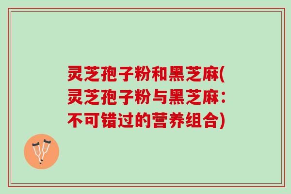 灵芝孢子粉和黑芝麻(灵芝孢子粉与黑芝麻：不可错过的营养组合)