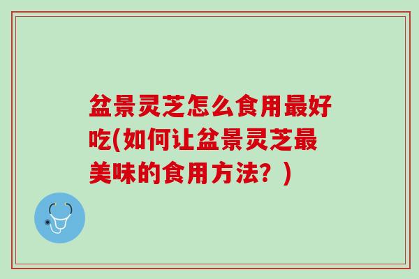 盆景灵芝怎么食用最好吃(如何让盆景灵芝最美味的食用方法？)