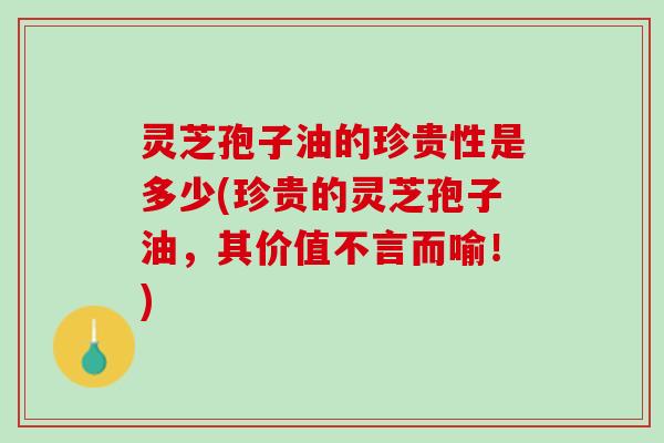 灵芝孢子油的珍贵性是多少(珍贵的灵芝孢子油，其价值不言而喻！)