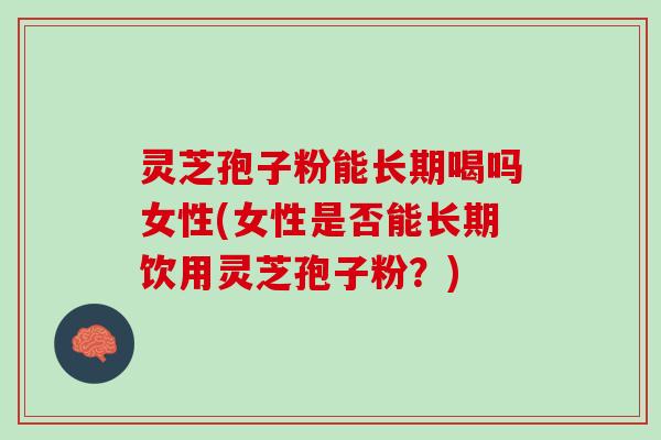 灵芝孢子粉能长期喝吗女性(女性是否能长期饮用灵芝孢子粉？)