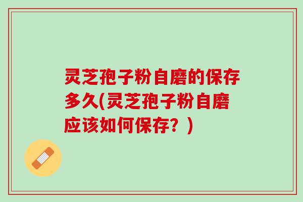 灵芝孢子粉自磨的保存多久(灵芝孢子粉自磨应该如何保存？)