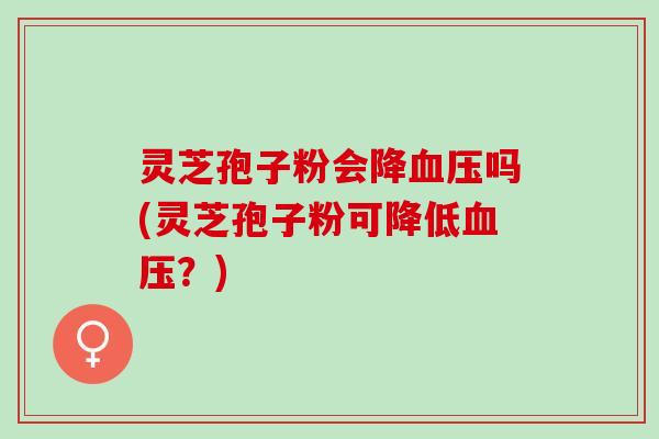 灵芝孢子粉会降血压吗(灵芝孢子粉可降低血压？)