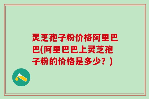 灵芝孢子粉价格阿里巴巴(阿里巴巴上灵芝孢子粉的价格是多少？)