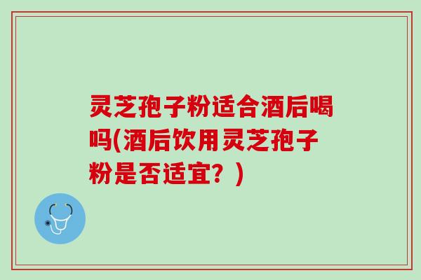 灵芝孢子粉适合酒后喝吗(酒后饮用灵芝孢子粉是否适宜？)