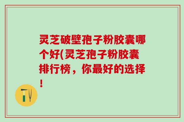 灵芝破壁孢子粉胶囊哪个好(灵芝孢子粉胶囊排行榜，你最好的选择！