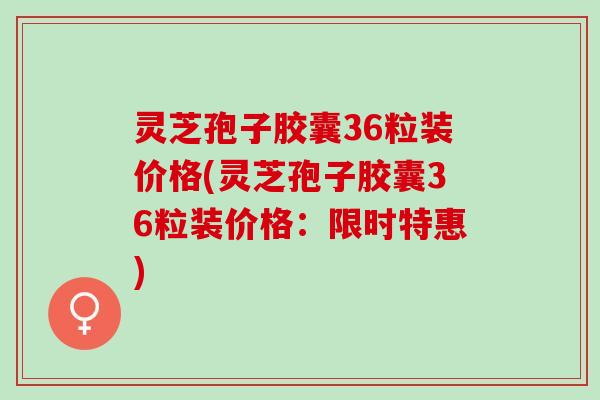 灵芝孢子胶囊36粒装价格(灵芝孢子胶囊36粒装价格：限时特惠)