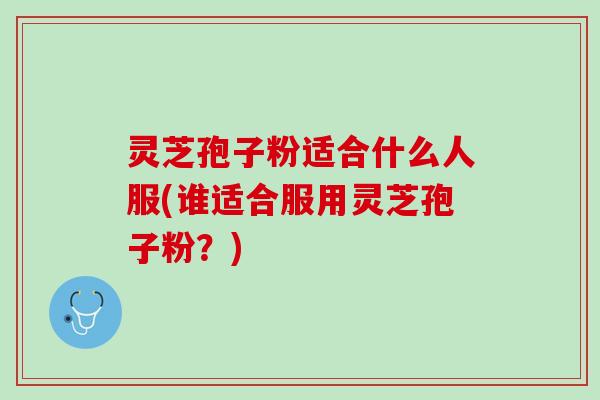 灵芝孢子粉适合什么人服(谁适合服用灵芝孢子粉?) 灵芝孢子粉适合什么人服(谁适合服用灵芝孢子粉?)
