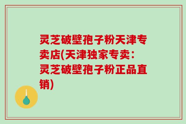 灵芝破壁孢子粉天津专卖店(天津独家专卖：灵芝破壁孢子粉正品直销)
