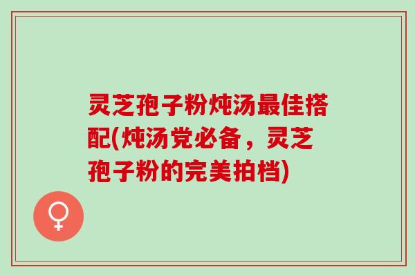 灵芝孢子粉炖汤最佳搭配(炖汤党必备，灵芝孢子粉的完美拍档)