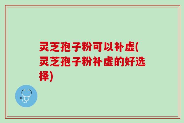 灵芝孢子粉可以补虚(灵芝孢子粉补虚的好选择)