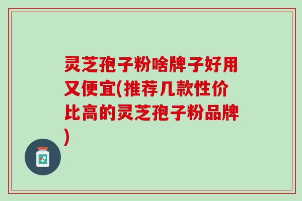 灵芝孢子粉啥牌子好用又便宜(推荐几款性价比高的灵芝孢子粉品牌)