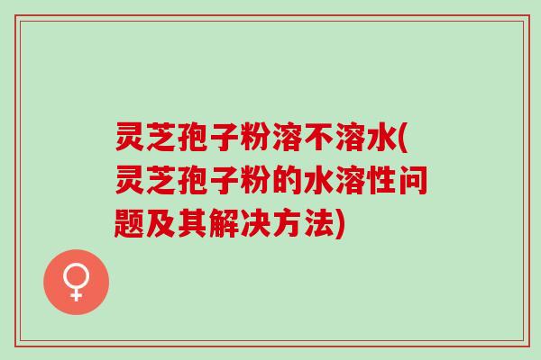 灵芝孢子粉溶不溶水(灵芝孢子粉的水溶性问题及其解决方法)