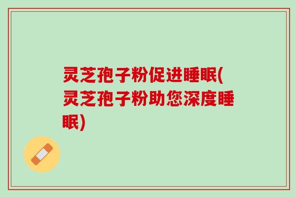 灵芝孢子粉促进睡眠(灵芝孢子粉助您深度睡眠)