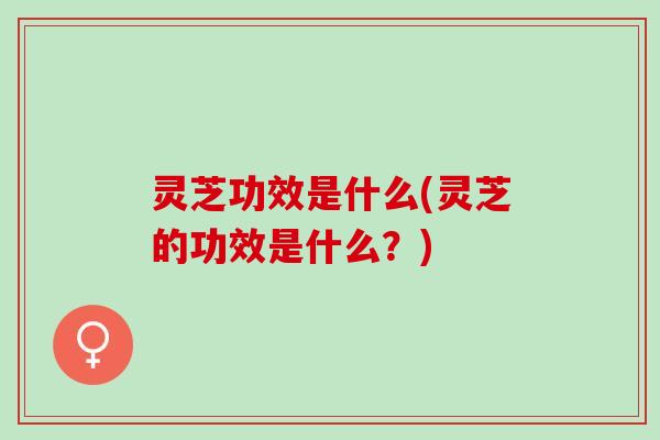 灵芝功效是什么(灵芝的功效是什么？)
