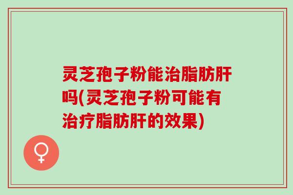 灵芝孢子粉能治脂肪肝吗(灵芝孢子粉可能有治疗脂肪肝的效果)