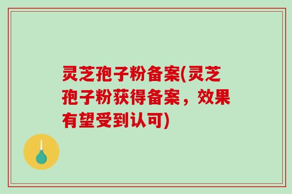 灵芝孢子粉备案(灵芝孢子粉获得备案，效果有望受到认可)