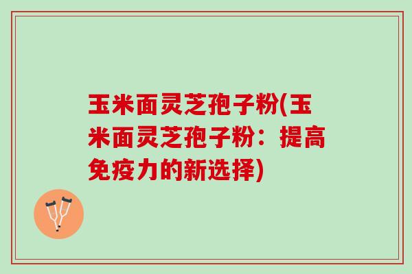 玉米面灵芝孢子粉(玉米面灵芝孢子粉：提高免疫力的新选择)