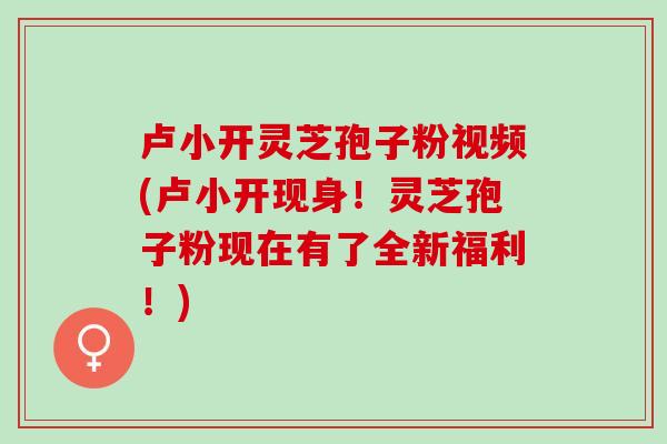 卢小开灵芝孢子粉视频(卢小开现身！灵芝孢子粉现在有了全新福利！)