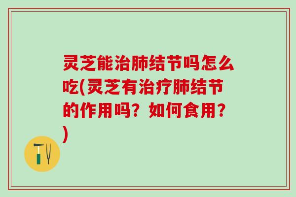 灵芝能治肺结节吗怎么吃(灵芝有治疗肺结节的作用吗？如何食用？)