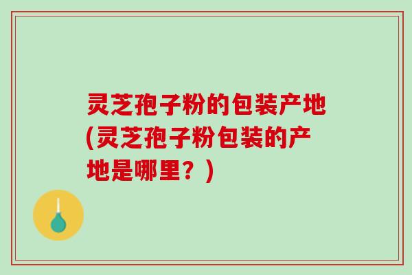 灵芝孢子粉的包装产地(灵芝孢子粉包装的产地是哪里？)