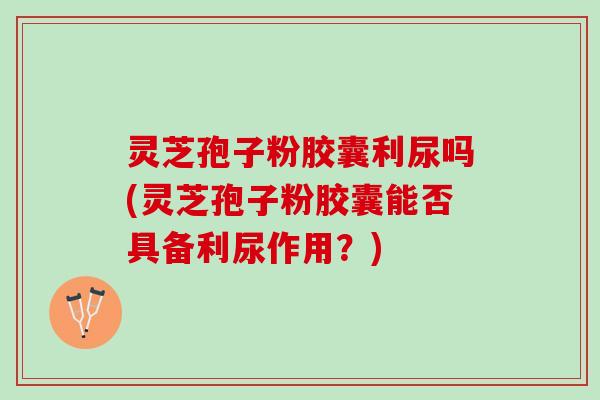 灵芝孢子粉胶囊利尿吗(灵芝孢子粉胶囊能否具备利尿作用？)