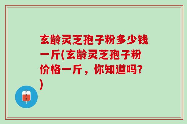 玄龄灵芝孢子粉多少钱一斤(玄龄灵芝孢子粉价格一斤，你知道吗？)