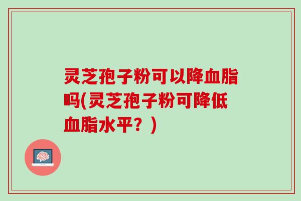 灵芝孢子粉可以降血脂吗(灵芝孢子粉可降低血脂水平？)