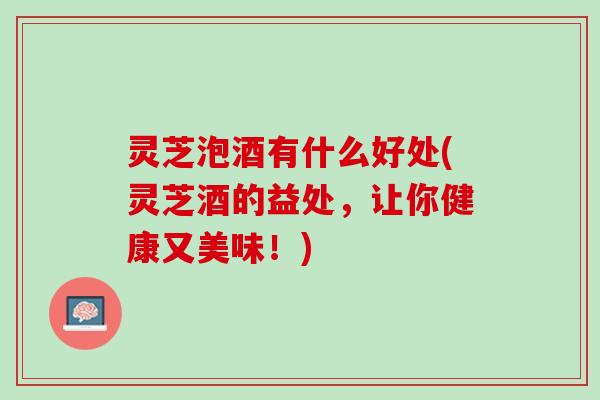灵芝泡酒有什么好处(灵芝酒的益处，让你健康又美味！)
