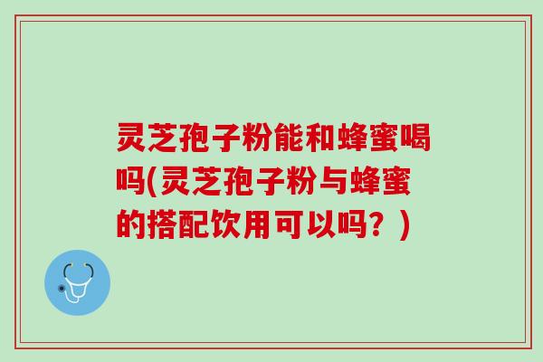 灵芝孢子粉能和蜂蜜喝吗(灵芝孢子粉与蜂蜜的搭配饮用可以吗?) 灵芝孢子粉能和蜂蜜喝吗(灵芝孢子粉与蜂蜜的搭配饮用可以吗?)