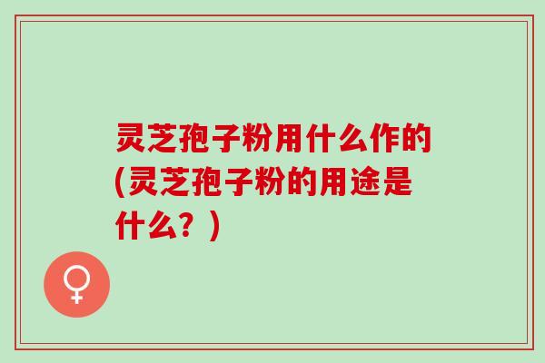 灵芝孢子粉用什么作的(灵芝孢子粉的用途是什么？)